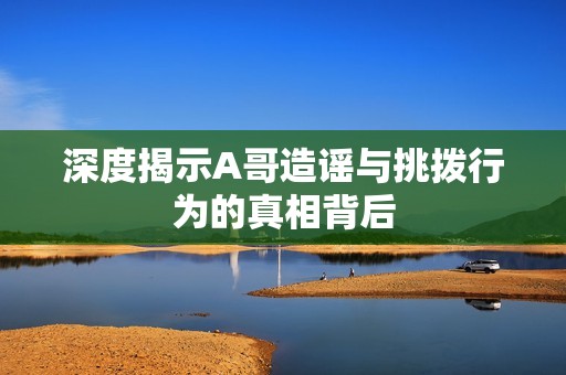 深度揭示A哥造谣与挑拨行为的真相背后