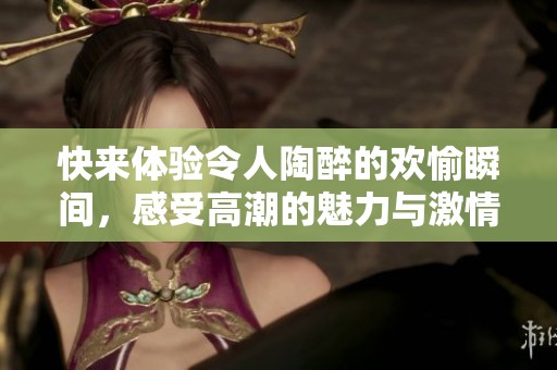快来体验令人陶醉的欢愉瞬间，感受高潮的魅力与激情