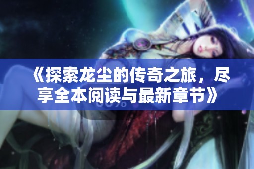 《探索龙尘的传奇之旅，尽享全本阅读与最新章节》