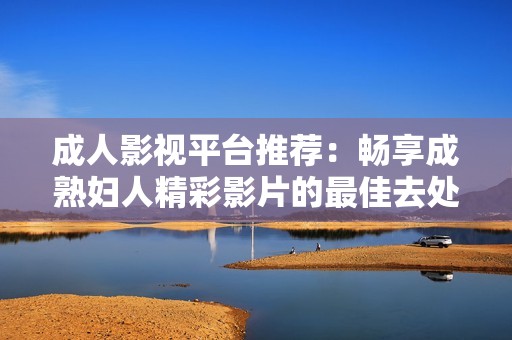 成人影视平台推荐：畅享成熟妇人精彩影片的最佳去处