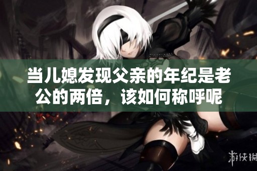 当儿媳发现父亲的年纪是老公的两倍，该如何称呼呢