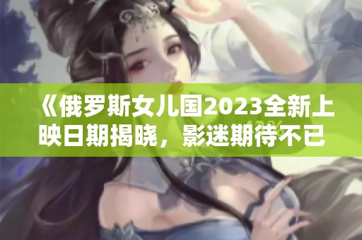 《俄罗斯女儿国2023全新上映日期揭晓，影迷期待不已》