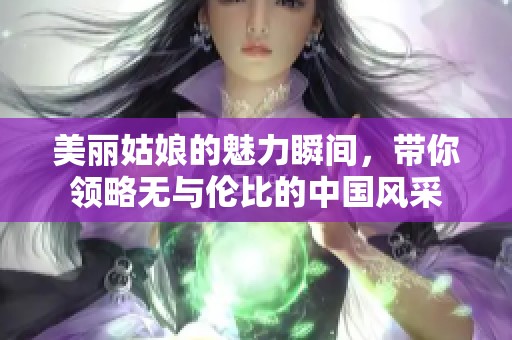 美丽姑娘的魅力瞬间，带你领略无与伦比的中国风采