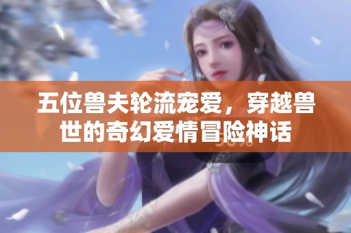五位兽夫轮流宠爱，穿越兽世的奇幻爱情冒险神话