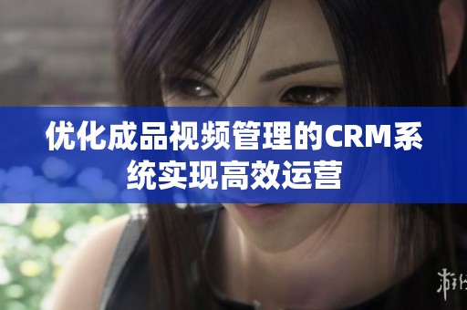 优化成品视频管理的CRM系统实现高效运营