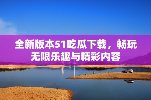 全新版本51吃瓜下载，畅玩无限乐趣与精彩内容