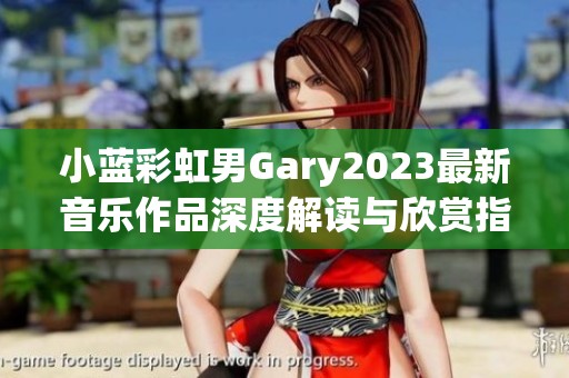 小蓝彩虹男Gary2023最新音乐作品深度解读与欣赏指南