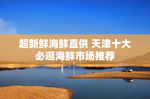 超新鲜海鲜直供 天津十大必逛海鲜市场推荐
