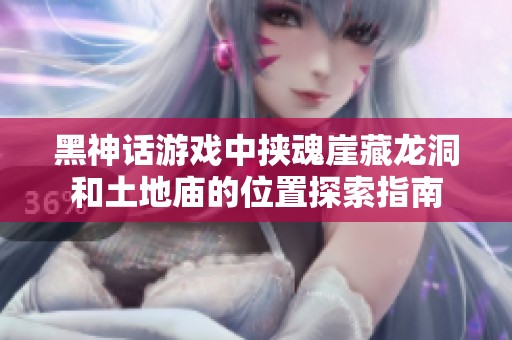 黑神话游戏中挟魂崖藏龙洞和土地庙的位置探索指南