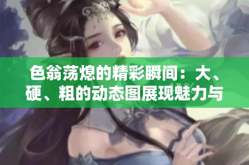 色翁荡熄的精彩瞬间：大、硬、粗的动态图展现魅力与活力