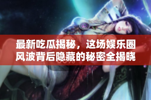 最新吃瓜揭秘，这场娱乐圈风波背后隐藏的秘密全揭晓