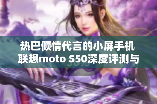 热巴倾情代言的小屏手机 联想moto S50深度评测与体验分享