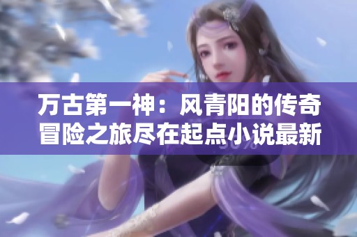 万古第一神：风青阳的传奇冒险之旅尽在起点小说最新章节解析