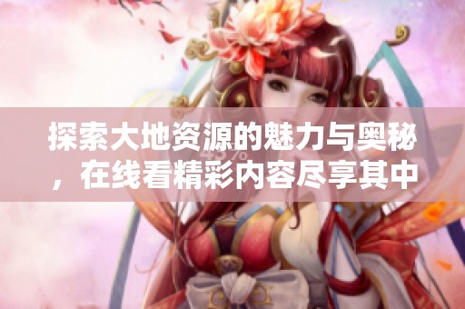 探索大地资源的魅力与奥秘，在线看精彩内容尽享其中
