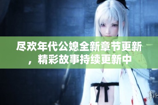 尽欢年代公媳全新章节更新，精彩故事持续更新中