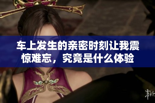 车上发生的亲密时刻让我震惊难忘，究竟是什么体验