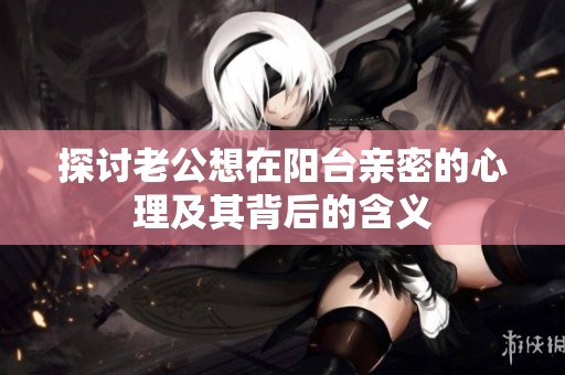 探讨老公想在阳台亲密的心理及其背后的含义