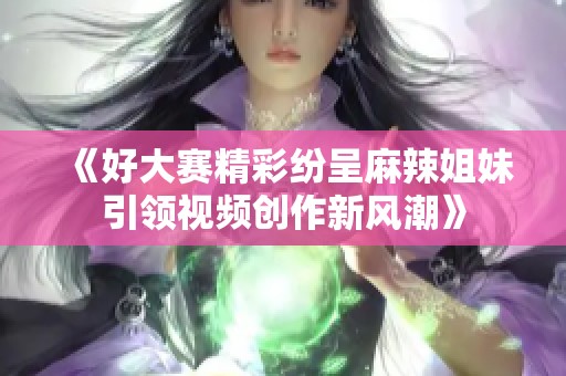 《好大赛精彩纷呈麻辣姐妹引领视频创作新风潮》