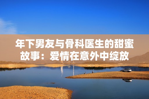 年下男友与骨科医生的甜蜜故事：爱情在意外中绽放