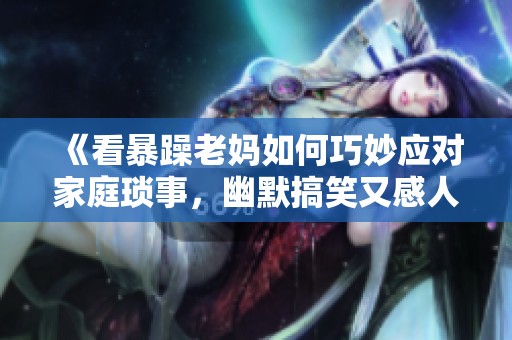 《看暴躁老妈如何巧妙应对家庭琐事，幽默搞笑又感人》