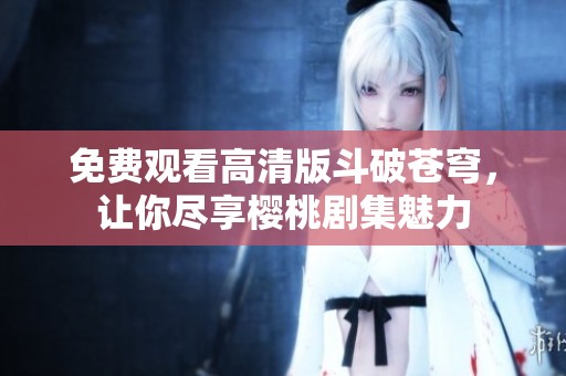 免费观看高清版斗破苍穹，让你尽享樱桃剧集魅力
