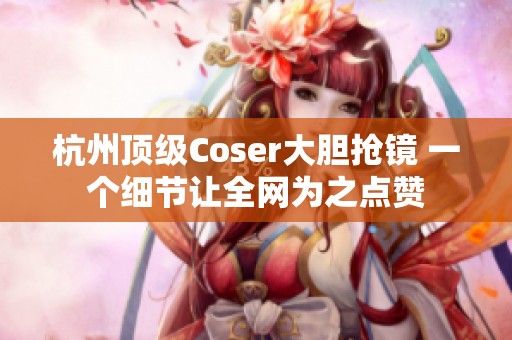 杭州顶级Coser大胆抢镜 一个细节让全网为之点赞