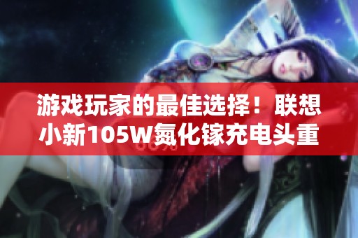 游戏玩家的最佳选择！联想小新105W氮化镓充电头重磅登场
