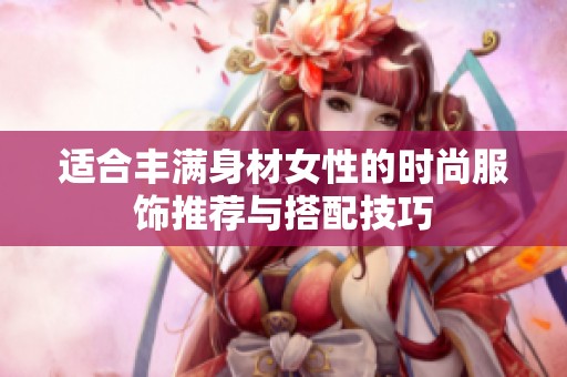 适合丰满身材女性的时尚服饰推荐与搭配技巧