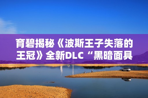 育碧揭秘《波斯王子失落的王冠》全新DLC“黑暗面具”内容详情