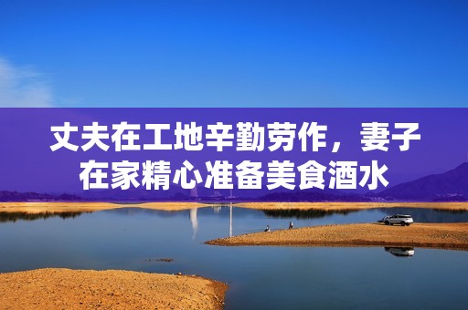 丈夫在工地辛勤劳作，妻子在家精心准备美食酒水
