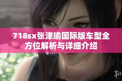 718sx张津瑜国际版车型全方位解析与详细介绍