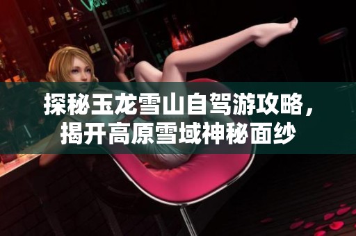 探秘玉龙雪山自驾游攻略，揭开高原雪域神秘面纱