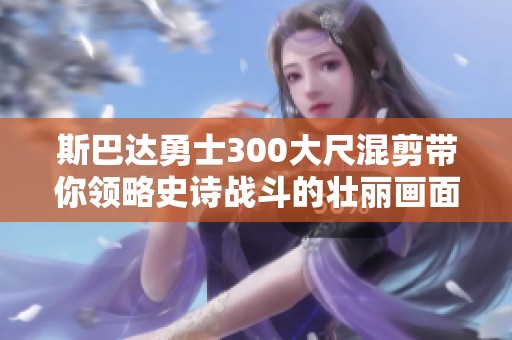 斯巴达勇士300大尺混剪带你领略史诗战斗的壮丽画面