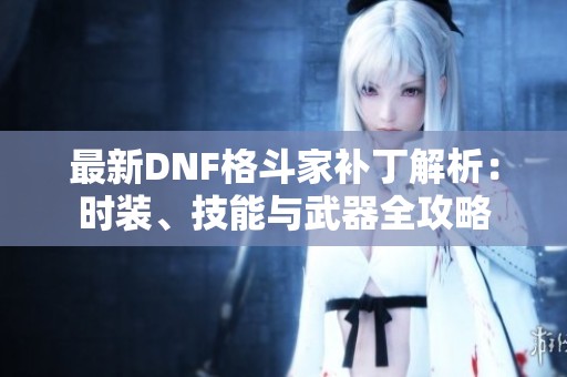 最新DNF格斗家补丁解析：时装、技能与武器全攻略