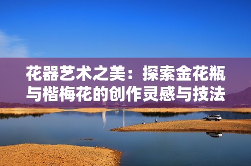 花器艺术之美：探索金花瓶与楷梅花的创作灵感与技法