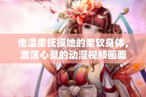 他温柔抚摸她的柔软身体，激荡心灵的动漫视频画面