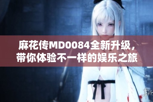 麻花传MD0084全新升级，带你体验不一样的娱乐之旅