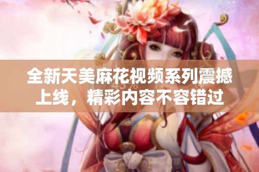全新天美麻花视频系列震撼上线，精彩内容不容错过