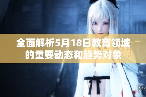 全面解析5月18日教育领域的重要动态和趋势对象