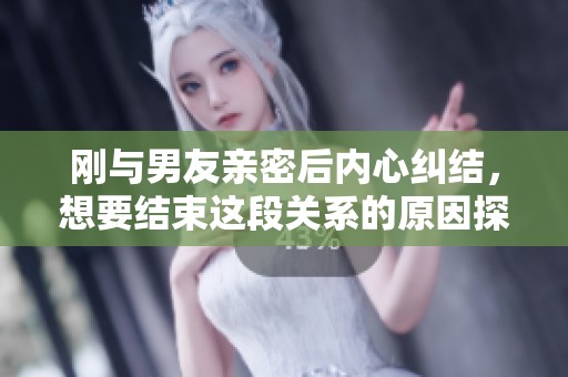 刚与男友亲密后内心纠结，想要结束这段关系的原因探讨