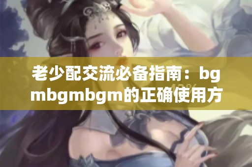 老少配交流必备指南：bgmbgmbgm的正确使用方法揭秘