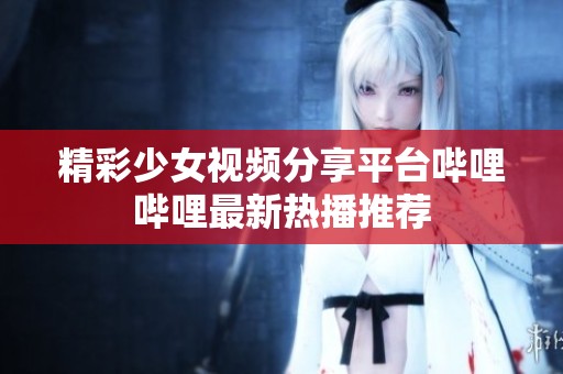 精彩少女视频分享平台哔哩哔哩最新热播推荐