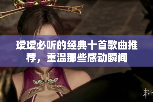 瑷瑷必听的经典十首歌曲推荐，重温那些感动瞬间