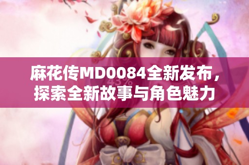 麻花传MD0084全新发布，探索全新故事与角色魅力