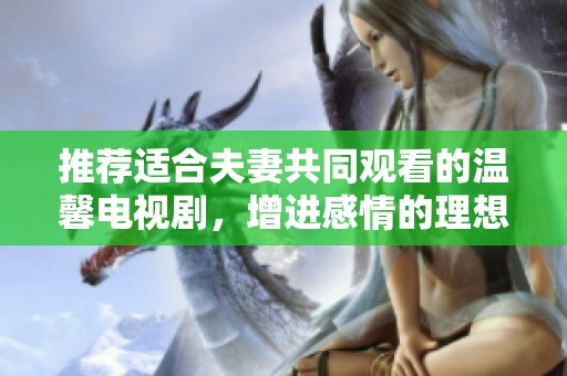 推荐适合夫妻共同观看的温馨电视剧，增进感情的理想选择