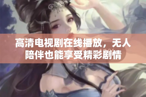 高清电视剧在线播放，无人陪伴也能享受精彩剧情
