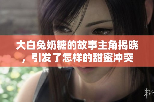 大白兔奶糖的故事主角揭晓，引发了怎样的甜蜜冲突