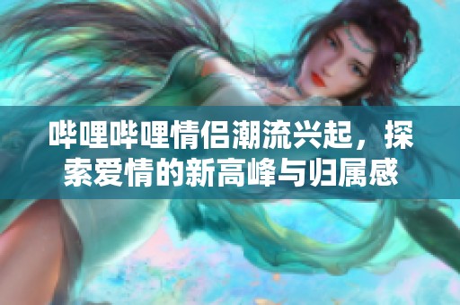 哔哩哔哩情侣潮流兴起，探索爱情的新高峰与归属感