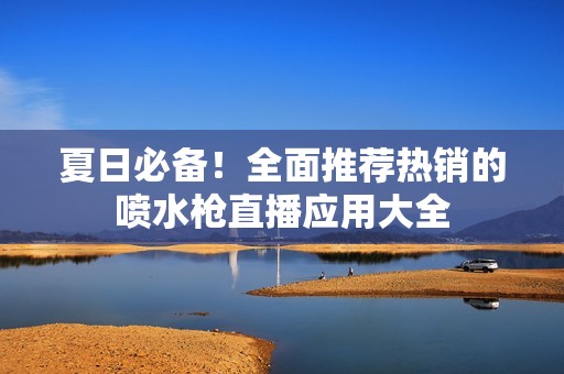 夏日必备！全面推荐热销的喷水枪直播应用大全