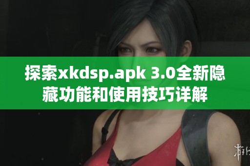 探索xkdsp.apk 3.0全新隐藏功能和使用技巧详解